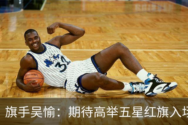 旗手吴愉：期待高举五星红旗入场 为国而战是最大动力